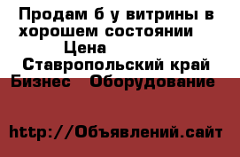 Продам б/у витрины в хорошем состоянии. › Цена ­ 1 000 - Ставропольский край Бизнес » Оборудование   